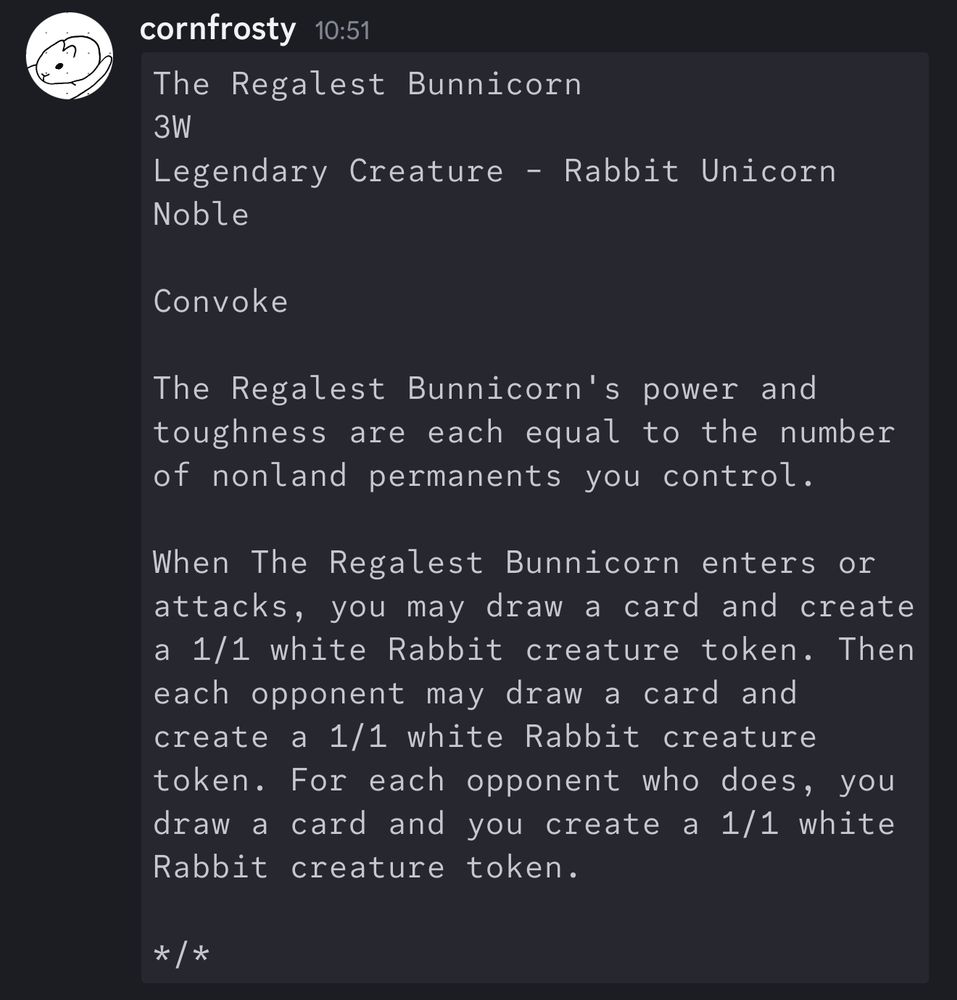 The Regalest Bunnicorn
3W
Legendary Creature - Rabbit Unicorn Noble

Convoke

The Regalest Bunnicorn's power and toughness are each equal to the number of nonland permanents you control.

When The Regalest Bunnicorn enters or attacks, you may draw a card and create a 1/1 white Rabbit creature token. Then each opponent may draw a card and create a 1/1 white Rabbit creature token. For each opponent who does, you draw a card and you create a 1/1 white Rabbit creature token.

*/*