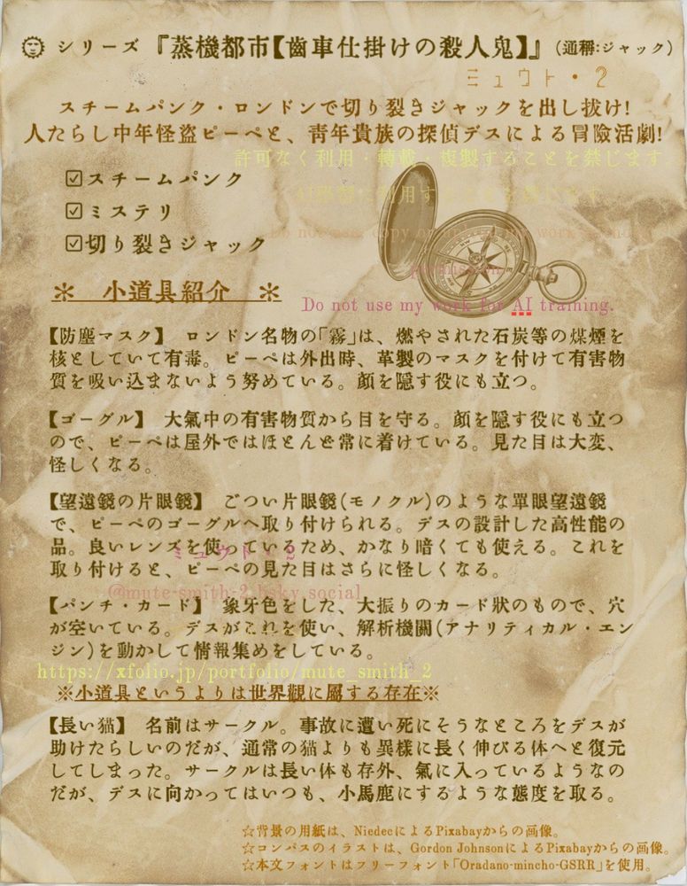 セピア色になった古い紙のテクスチャを背景に、古い活字の字体で以下の説明を記載している。
シリーズ 『蒸機都市【歯車仕掛けの殺人鬼】』　（通称：ジャック）
スチームパンク・ロンドンで切り裂きジャックを出し抜け！
人たらし中年怪盗ピーペと、青年貴族の探偵デスによる冒険活劇！
スチームパンク、ミステリ、切り裂きジャック
小道具紹介
【防塵マスク】　ロンドン名物の「霧」は、燃やされた石炭等の煤煙を核としていて有毒。ピーペは外出時、革製のマスクを付けて有害物質を吸い込まないよう努めている。顔を隠す役にも立つ。
【ゴーグル】　大気中の有害物質から目を守る。顔を隠す役にも立つので、ピーペは屋外ではほとんど常に着けている。見た目は大変、怪しくなる。
【望遠鏡の片眼鏡】　ごつい片眼鏡（モノクル）のような単眼望遠鏡で、ピーペのゴーグルへ取り付けられる。デスの設計した高性能の品。良いレンズを使っているため、かなり暗くても使える。これを取り付けると、ピーペの見た目はさらに怪しくなる。
【パンチ・カード】　象牙色をした、大振りのカード状のもので、穴が空いている。デスがこれを使い、解析機関（アナリティカル・エンジン）を動かして情報集めをしている。
※小道具というよりは世界観に属する存在※
【長い猫】　名前はサークル。事故に遭い死にそうなところをデスが助けたらしいのだが、通常の猫よりも異様に長く伸びる体へと復元してしまった。サークルは長い体も存外、気に入っているようなのだが、デスに向かってはいつも、小馬鹿にするような態度を取る。
背景の用紙は、<a href="https://pixabay.com/ja/users/niedec-305792/?utm_source=link-attribution&utm_medium=referral&utm_campaign=image&utm_content=481081">Niedec</a>による<a href=“https://pixabay.com/ja//?utm_source=link-attribution&utm_medium=referral&utm_campaign=image&utm_content=481081”>Pixabay</a>からの画像。
コンパスのイラストは、<a href="https://pixabay.com/ja/users/gdj-1086657/?utm_source=link-attribution&utm_medium=referral&utm_campaign=image&utm_content=7933587">Gordon Johnson</a>による<a href=“https://pixabay.com/ja//?utm_source=link-attribution&utm_medium=referral&utm_campaign=image&utm_content=7933587">Pixabay</a>からの画像。
本文フォントはフリーフォント「Oradano-mincho-GSRR」を使用。

以上の文章を本文とし、著作権表示を以下の文言で、透かし上に重ねてある。
許可なく利用・転載・複製することを禁じます。
AI学習に利用することを禁じます。
Do not use, copy or upload my work without permission.
Do not use my work for AI training.
ミュウト・２
@mute-smith-2.bsky.social
ですとぴーぺ
https://xfolio.jp/portfolio/mute_smith_2