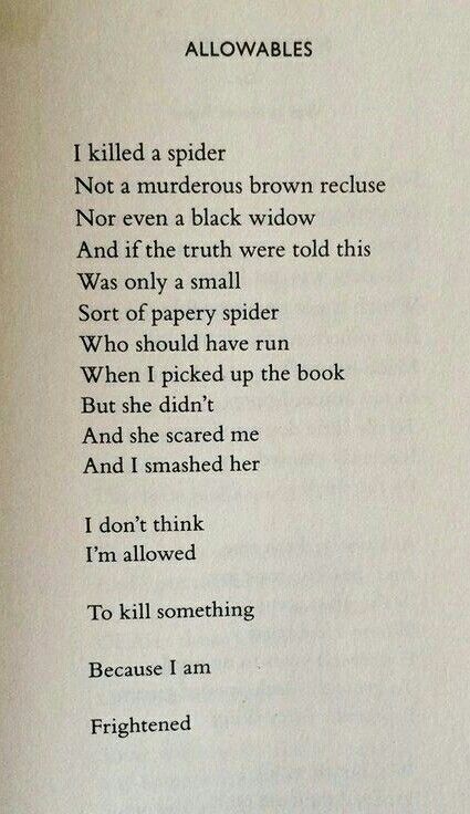 Photo of a poem titled Allowables. Text reads: I killed a spider
Not a murderous brown recluse
Nor even a black widow
And if the truth were told this
Was only a small
Sort of papery spider
Who should have run
When I picked up the book
But she didn't
And she scared me
And I smashed her

I dont think
I'm allowed

To kill something

Because I am

Frightened