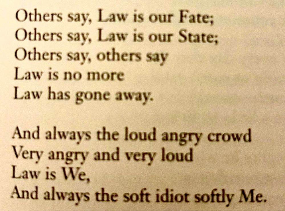 Others say, Law is our Fate; Others say, Law is our State; Others say, others say Law is no more Law has gone away. And always the loud angry crowd Very angry and very loud Law is We, And always the soft idiot softly Me.