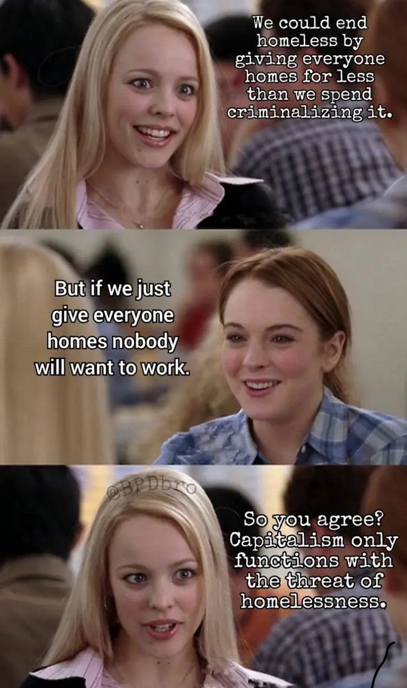 "we could end homless by giving everyone homes for less than we spend ciminalizing it."

"but if we just give everyone homes nobody will want to work"

"so you agree?  capitalism only functions with the threat of homelessness"