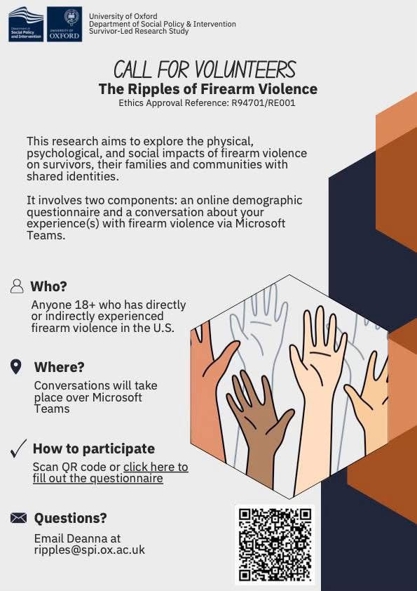 Survivor-Led Research Study
CALL FOR VOLUNTEERS
The Ripples of Firearm Violence
Ethics Approval Reference: R94701/RE001
This research aims to explore the physical, psychological, and social impacts of firearm violence on survivors, their families and communities with shared identities.

It involves two components: an online demographic questionnaire and a conversation about your experience(s) with firearm violence via Microsoft
Teams.

Who?
Anyone 18+ who has directly or indirectly experienced firearm violence in the U.S.