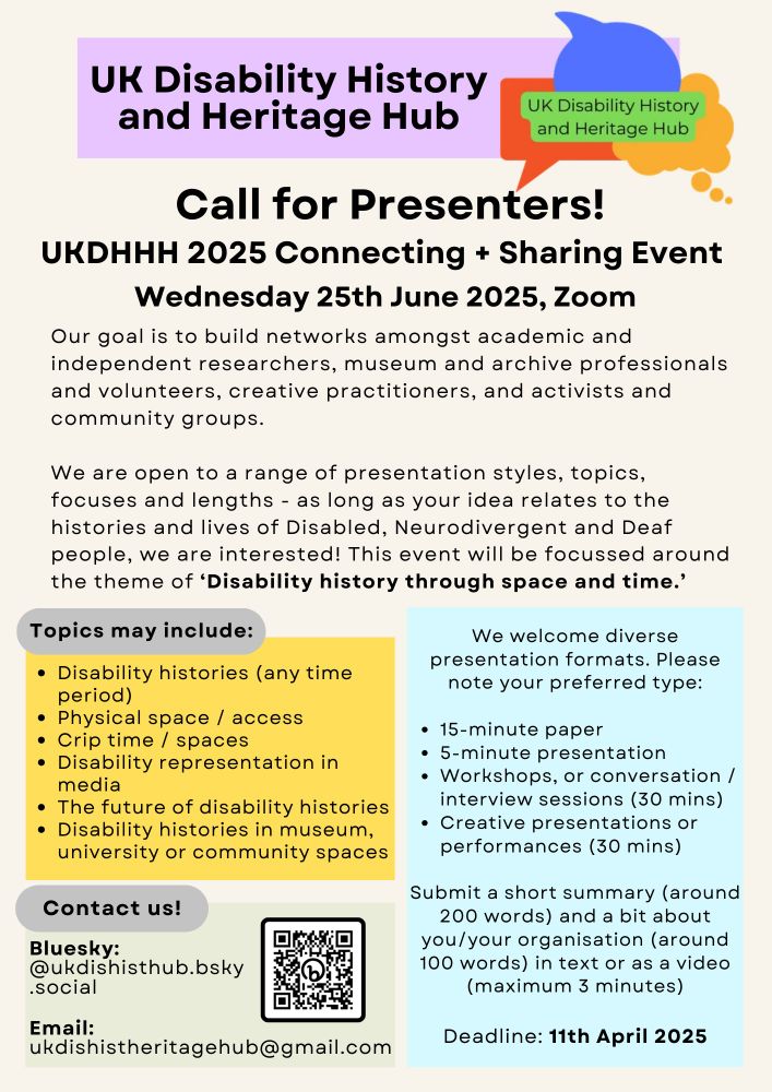 Poster for the Call for Presenters for UKDHHH's 2025 Connecting + Sharing event, which is taking place on Wednesday 25th June 2025, on Zoom. 

Text reads:
Our goal is to build networks amongst academic and independent researchers, museum and archive professionals and volunteers, creative practitioners, and activists and community groups.
We are open to a range of presentation styles, topics, focuses and lengths - as long as your idea relates to the histories and lives of Disabled, Neurodivergent and Deaf people, we are interested! This event will be focussed around the theme of ‘Disability history through space and time.’ 

Topics may include:
Disability histories (any time period)
Physical space / access
Crip time / spaces
Disability representation in media 
The future of disability histories
Disability histories in museum, university or community spaces

We welcome diverse presentation formats. Please note your preferred type: 15-minute paper
5-minute presentation
Workshops or conversation/interview sessions (30 mins)
Creative presentations or performances (30 mins)

Submit a short summary (around 200 words) and a bit about you/your organisation (around 100 words) in text or as a video (maximum 3 minutes)

Deadline: 11th April 2025