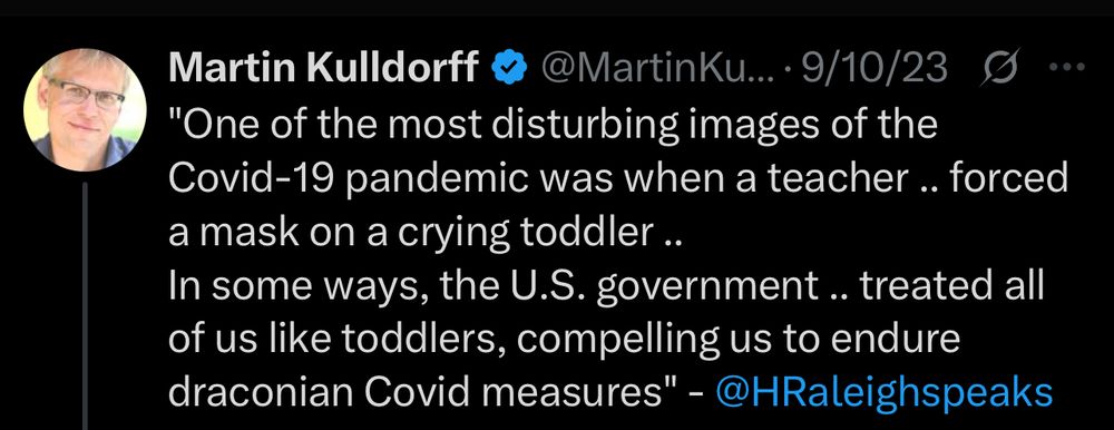Martin Kulldorff & @MartinKu...•9/10/23 S.••
"One of the most disturbing images of the Covid-19 pandemic was when a teacher .. forced a mask on a crying toddler ..
In some ways, the U.S. government.. treated all of us like toddlers, compelling us to endure draconian Covid measures" - @HRaleighspeaks