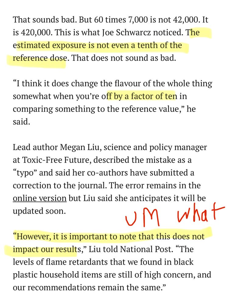 That sounds bad. But 60 times 7,000 is not 42,000. It is 420,000. This is what Joe Schwarz noticed. The estimated exposure is not even a tenth of the reference dose. That does not sound as bad.
"I think it does change the flavour of the whole thing somewhat when you're off by a factor of ten in comparing something to the reference value," he said.
Lead author Megan Liu, science and policy manager at Toxic-Free Future, described the mistake as a
"typo" and said her co-authors have submitted a correction to the journal. The error remains in the online version but Liu said she anticipates it will be updated soon.

"However, it is important to note that this does not impact our results,
" Liu told National Post. "The
levels of flame retardants that we found in black plastic household items are still of high concern, and our recommendations remain the same."