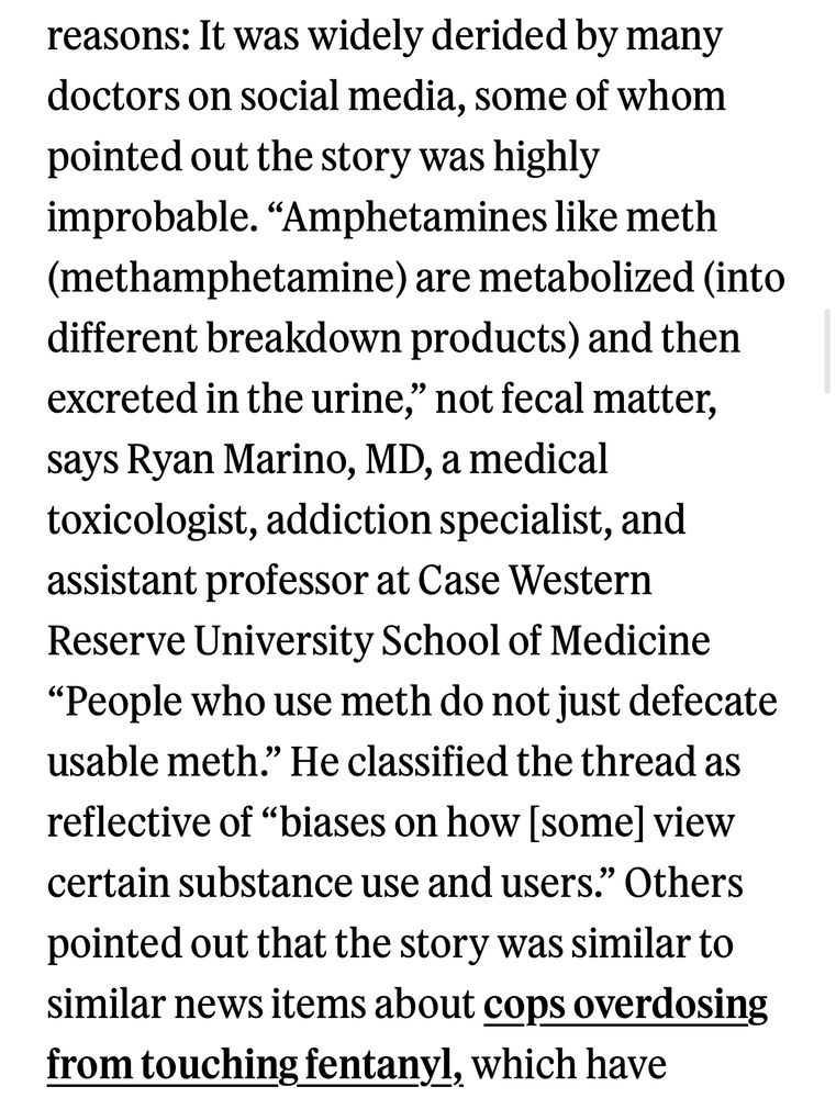 “It was widely derided by many doctors on social media, some of whom pointed out the story was highly improbable. "Amphetamines like meth (methamphetamine) are metabolized (into different breakdown products) and then excreted in the urine," not fecal matter, says Ryan Marino, MD, a medical toxicologist, addiction specialist, and assistant professor at Case Western Reserve University School of Medicine
"People who use meth do not just defecate usable meth." He classified the thread as reflective of "biases on how [some] view certain substance use and users." Others pointed out that the story was similar to similar news items about cops overdosing from touching fentanyl,”