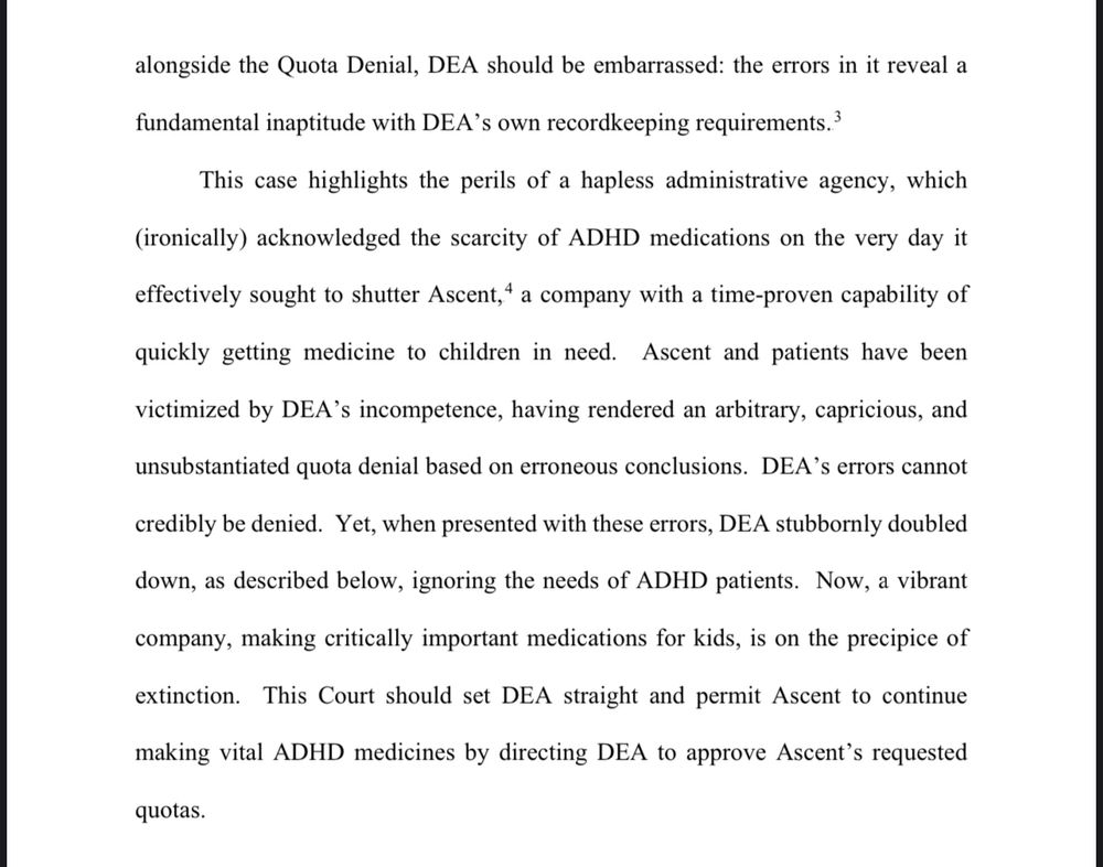 (Continued from prior image) alongside the Quota Denial, DEA should be embarrassed: the errors in it reveal a fundamental inaptitude with DEA’s own recordkeeping requirements.
This case highlights the perils of a hapless administrative agency, which acknowledged the scarcity of ADHD medications on the very day it effectively sought to shutter Ascent, a company with proven capability of quickly getting medicine to children in need. Ascent and patients have been victimized by DEA’s incompetence, having rendered an arbitrary, capricious, and unsubstantiated quota denial based on erroneous conclusions. DEA’s errors cannot credibly be denied. Yet, when presented with these errors, DEA stubbornly doubled down, as described below, ignoring the needs of ADHD patients. Now, a vibrant company, making critically important medications for kids, is on the precipice of extinction. This Court should set DEA straight and permit Ascent to continue making vital ADHD medicines by directing DEA to approve