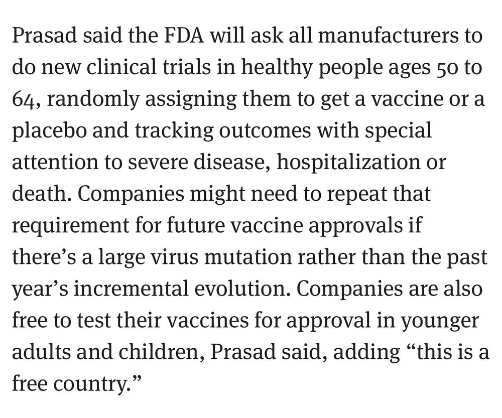 Prasad said the FDA will ask all manufacturers to do new clinical trials in healthy people ages 50 to 64, randomly assigning them to get a vaccine or a placebo and tracking outcomes with special attention to severe disease, hospitalization or death. Companies might need to repeat that requirement for future vaccine approvals if there's a large virus mutation rather than the past year's incremental evolution. Companies are also free to test their vaccines for approval in younger adults and children, Prasad said, adding "this is a free country."