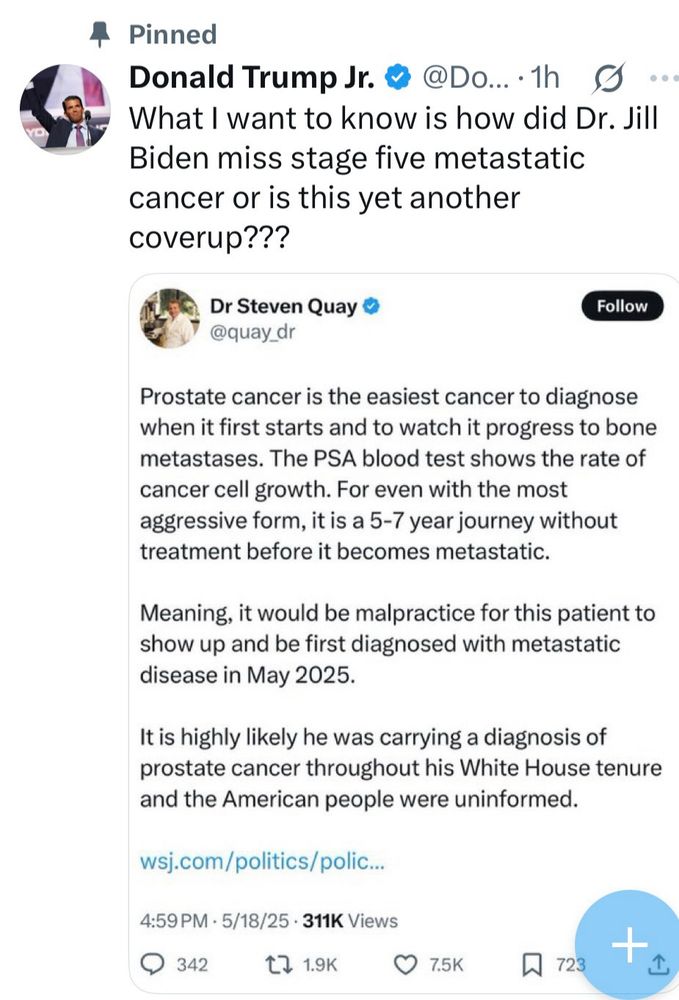 Donald Trump Jr. tweet:
What I want to know is how did Dr. Jill
Biden miss stage five metastatic cancer or is this yet another coverup???

Quote tweeting “Dr Steven Quay” @quay_dr:
Prostate cancer is the easiest cancer to diagnose when it first starts and to watch it progress to bone metastases. The PSA blood test shows the rate of cancer cell growth. For even with the most aggressive form, it is a 5-7 year journey without treatment before it becomes metastatic.
Meaning, it would be malpractice for this patient to show up and be first diagnosed with metastatic disease in May 2025.
It is highly likely he was carrying a diagnosis of prostate cancer throughout his White House tenure and the American people were uninformed.
