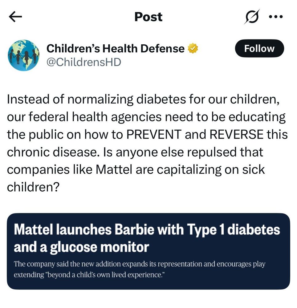 Children's Health Defense
@ChildrensHD

Instead of normalizing diabetes for our children, our federal health agencies need to be educating the public on how to PREVENT and REVERSE this chronic disease. Is anyone else repulsed that companies like Mattel are capitalizing on sick children?
(Quote tweeting a headline that reads:)
Mattel launches Barbie with Type 1 diabetes and a glucose monitor
The company said the new addition expands its representation and encourages play extending "beyond a child's own lived experience."