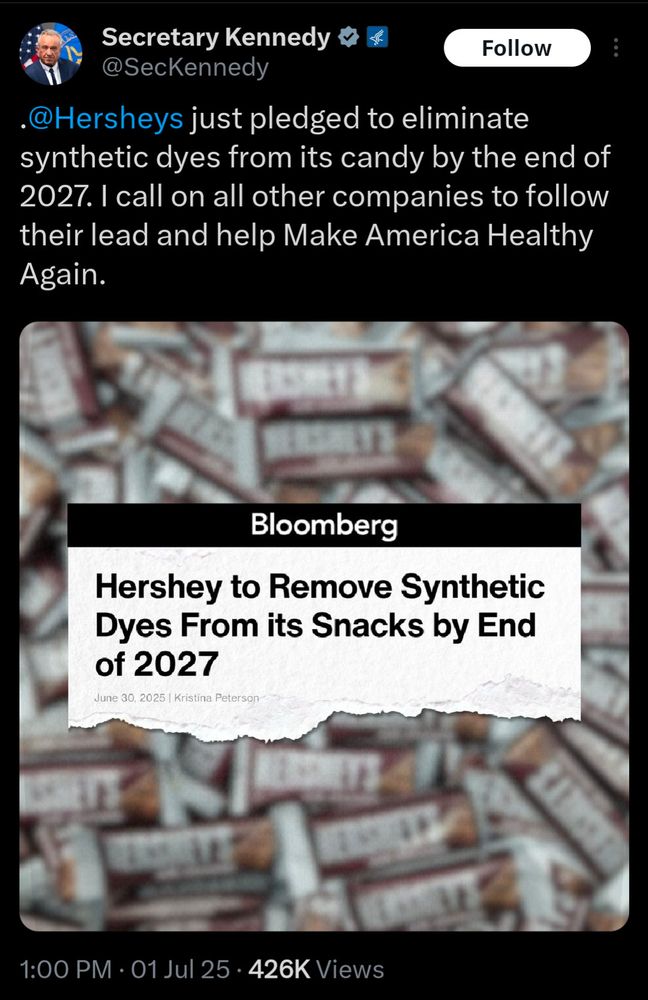 Secretary Kennedy
@SecKennedy

“@Hersheys just pledged to eliminate synthetic dyes from its candy by the end of
2027. I call on all other companies to follow their lead and help Make America Healthy
Again.”

Bloomberg
Hershey to Remove Synthetic Dyes From its Snacks by End of 2027
June 30, 2025 | Kristina Peterson