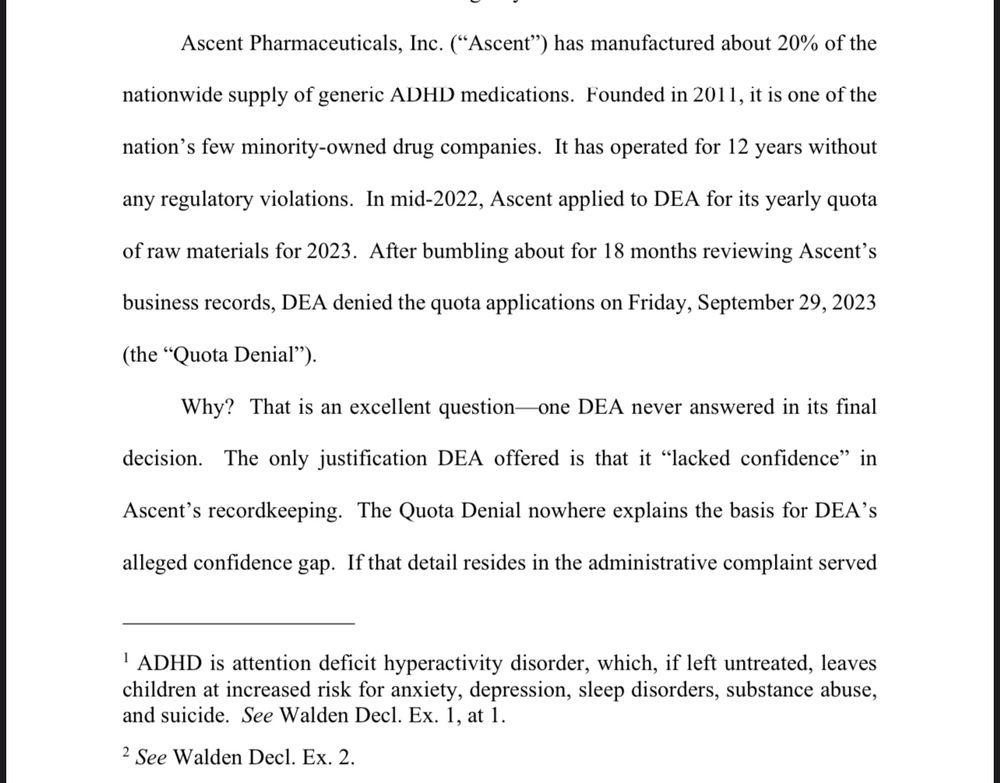 Ascent Pharmaceuticals, Inc. (“Ascent”) has manufactured about 20% of the nationwide supply of generic ADHD medications. Founded in 2011, it is one of the nation’s few minority-owned drug companies. It has operated for 12 years without any regulatory violations. In mid-2022, Ascent applied to DEA for its yearly quota of raw materials for 2023. After bumbling about for 18 months reviewing Ascent’s business records, DEA denied the quota applications on Friday, September 29, 2023 (the “Quota Denial”).
Why? That is an excellent question—one DEA never answered in its final decision. The only justification DEA offered is that it “lacked confidence” in Ascent’s recordkeeping. The Quota Denial nowhere explains the basis for DEA’s alleged confidence gap. If that detail resides in the administrative complaint served (continued on next image)
