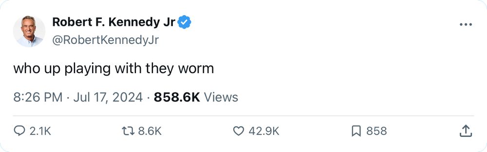 Tweet from Robert F. Kennedy Jr
@RobertKennedyJr
who up playing with they worm
8:26 PM. Jul 17, 2024 • 858.6K Views