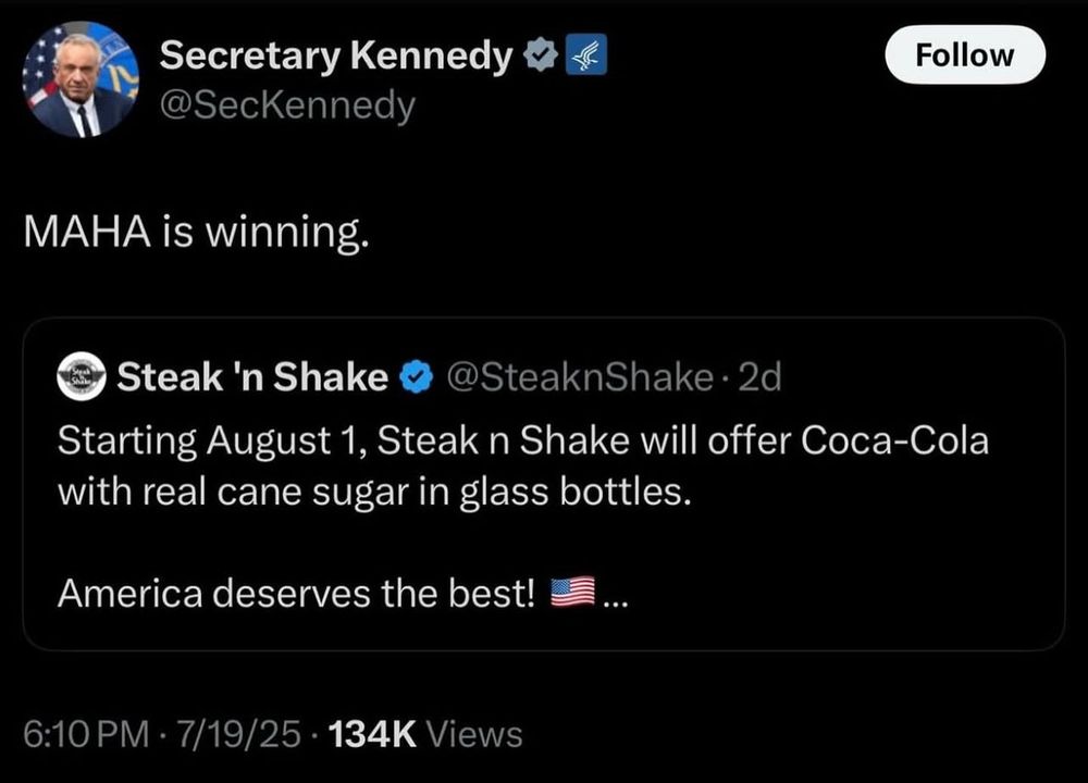 
@SecKennedy
MAHA is winning.

Steak 'n Shake
@SteaknShake • 2d
Starting August 1, Steak n Shake will offer Coca-Cola with real cane sugar in glass bottles.
America deserves the best!
6:10 PM • 7/19/25 • 134K Views