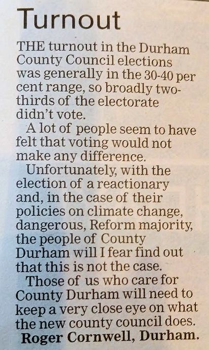 The turnout in the County Council elections was generally in the 30%-40% range, so broadly two-thirds of the electorate didn't vote. A lot of people seem to have felt that voting would not make any difference. Unfortunately, with the election of a reactionary and, in the case of their policies on climate change, dangerous, Reform majority, the people of County Durham will I fear find out that this is not the case.

Those of us who care for County Durham will need to keep a very close eye on what the new County Council does.