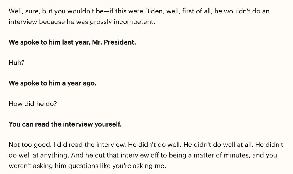 Well, sure, but you wouldn’t be—if this were Biden, well, first of all, he wouldn't do an interview because he was grossly incompetent.

We spoke to him last year, Mr. President. 

Huh?

We spoke to him a year ago. 

How did he do?

You can read the interview yourself. 

Not too good. I did read the interview. He didn't do well. He didn't do well at all. He didn't do well at anything. And he cut that interview off to being a matter of minutes, and you weren't asking him questions like you're asking me. 