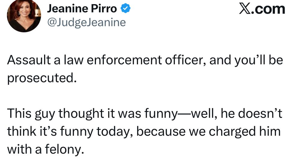 Jeanine Pirro @JudgeJeanine X.com Assault a law enforcement officer, and you'll be prosecuted. This guy thought it was funny—well, he doesn't think it's funny today, because we charged him with a felony.