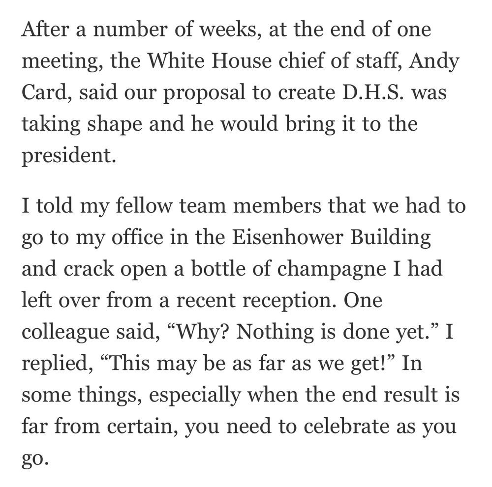 After a number of weeks, at the end of one meeting, the White House chief of staff, Andy Card, said our proposal to create D.H.S. was taking shape and he would bring it to the president.
I told my fellow team members that we had to go to my office in the Eisenhower Building and crack open a bottle of champagne I had left over from a recent reception. One colleague said, "Why? Nothing is done yet." I replied, "This may be as far as we get!" In some things, especially when the end result is far from certain, you need to celebrate as you
до.