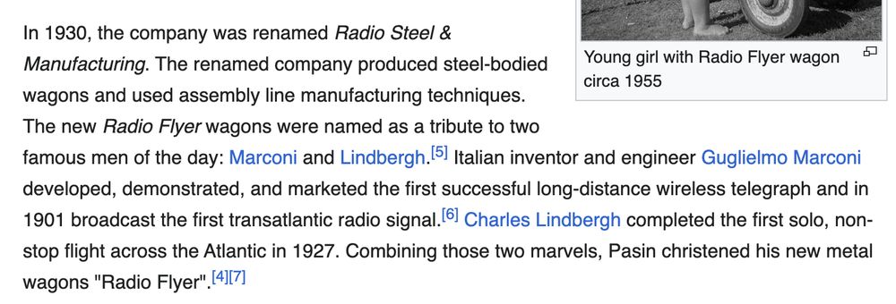 In 1930, the company was renamed Radio Steel & Manufacturing. The renamed company produced steel-bodied wagons and used assembly line manufacturing techniques. The new Radio Flyer wagons were named as a tribute to two famous men of the day: Marconi and Lindbergh.[5] Italian inventor and engineer Guglielmo Marconi developed, demonstrated, and marketed the first successful long-distance wireless telegraph and in 1901 broadcast the first transatlantic radio signal.[6] Charles Lindbergh completed the first solo, non-stop flight across the Atlantic in 1927. Combining those two marvels, Pasin christened his new metal wagons "Radio Flyer".[4][7]