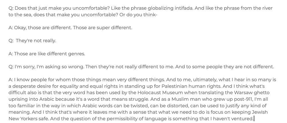 Q: Does that just make you uncomfortable? Like the phrase globalizing intifada. And like the phrase from the river to the sea, does that make you uncomfortable? Or do you think- 

A: Okay, those are different. Those are super different.

Q:  They're not really. 

A: Those are like different genres. 

Q: I'm sorry, I'm asking so wrong. Then they're not really different to me. And to some people they are not different. 

A: I know people for whom those things mean very different things. And to me, ultimately, what I hear in so many is a desperate desire for equality and equal rights in standing up for Palestinian human rights. And I think what's difficult also is that the very word has been used by the Holocaust Museum when translating the Warsaw ghetto uprising into Arabic because it's a word that means struggle. And as a Muslim man who grew up post-911, I'm all too familiar in the way in which Arabic words can be twisted, can be distorted, can be used to justify any kind of meaning. And I think that's where it leaves me with a sense that what we need to do is focus on keeping Jewish New Yorkers safe. And the question of the permissibility of language is something that I haven't ventured.
