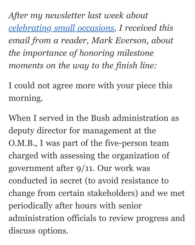 After my newsletter last week about celebrating small occasions, I received this email from a reader, Mark Everson, about the importance of honoring milestone moments on the way to the finish line:
I could not agree more with your piece this morning.
When I served in the Bush administration as deputy director for management at the
O.M.B., I was part of the five-person team charged with assessing the organization of government after 9/11. Our work was conducted in secret (to avoid resistance to change from certain stakeholders) and we met periodically after hours with senior administration officials to review progress and discuss options.