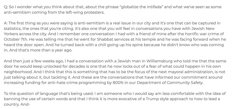 Q: So I wonder what you think about that, about the phrase “globalize the intifada” and what we've seen as some anti-semitism coming from the left-wing protesters. 

A: The first thing as you were saying is anti-semitism is a real issue in our city and it's one that can be captured in statistics, the ones that you're citing. It's also one that you will feel in conversations you have with Jewish New Yorkers across the city. And I remember one conversation I had with a friend of mine after the horrific war crime of October 7th. He was telling me that he went for Shabbat services at his temple and he was facing forward when he heard the door open. And he turned back with a chill going up his spine because he didn't know who was coming in. And that's more than a year ago. 

And then just a few weeks ago, I had a conversation with a Jewish man in Williamsburg who told me that the same door he would keep unlocked for decades is one that he now locks out of a fear of what could happen in his own neighborhood. And I think that this is something that has to be the focus of the next mayoral administration, is not just talking about it, but tackling it. And these are the conversations that have informed our commitment around increasing funding for anti-hate crime programming by 800% in our Department of Community Safety. 

To the question of language that's being used. I am someone who I would say am less comfortable with the idea of banning the use of certain words and that I think it is more evocative of a Trump style approach to how to lead a country. And- 
