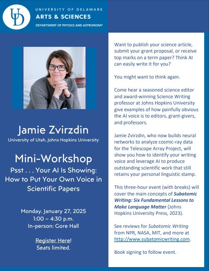 University of Delaware
Arts & Sciences
Department of Physics and Astronomy

Jamie Zvirzdin
University of Utah, Johns Hopkins University


Mini-Workshop
Psst . . . Your AI Is Showing: 
How to Put Your Own Voice in
Scientific Papers


Monday. January 27, 2025
1:00 – 4:30 p.m.
In-person: Gore Hall

Register Here! (link on real PDF via event site)
Seats limited.

Want to publish your science article, submit your grant proposal, or receive top marks on a term paper? Think AI can easily write it for you?

You might want to think again. 

Come hear a seasoned science editor and award-winning Science Writing professor at Johns Hopkins University give examples of how painfully obvious the AI voice is to editors, grant-givers, and professors.

Jamie Zvirzdin, who now builds neural networks to analyze cosmic-ray data for the Telescope Array Project, will show you how to identify your writing voice and leverage AI to produce outstanding scientific work that still retains your personal linguistic stamp.

This three-hour event (with breaks) will cover the main concepts of Subatomic Writing: Six Fundamental Lessons to Make Language Matter (Johns Hopkins University Press, 2023).

See reviews for Subatomic Writing from NPR, NASA, MIT, and more at http://www.subatomicwriting.com.

Book signing to follow event.
