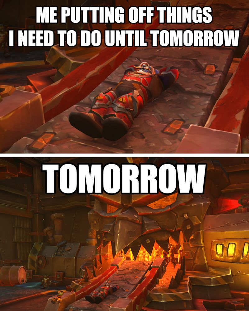 TOP IMAGE
An image of an earthen player character lying on a conveyor belt relaxed with his arms behind his head. Large text at the top reads “Me putting off things I need to do until tomorrow”. The goblin-made belt is slightly inclined with a red glow pouring ominously from above.

BOTTOM IMAGE
An image of an earthen player character lying on a conveyor belt relaxed with his arms behind his head. Large text at the top reads “Tomorrow”. The zoomed-out image reveals that the belt slowly moves the unsuspecting earthen toward a massive forge shaped like a sinister goblin face, with jagged teeth and red molten metal inside the mouth.