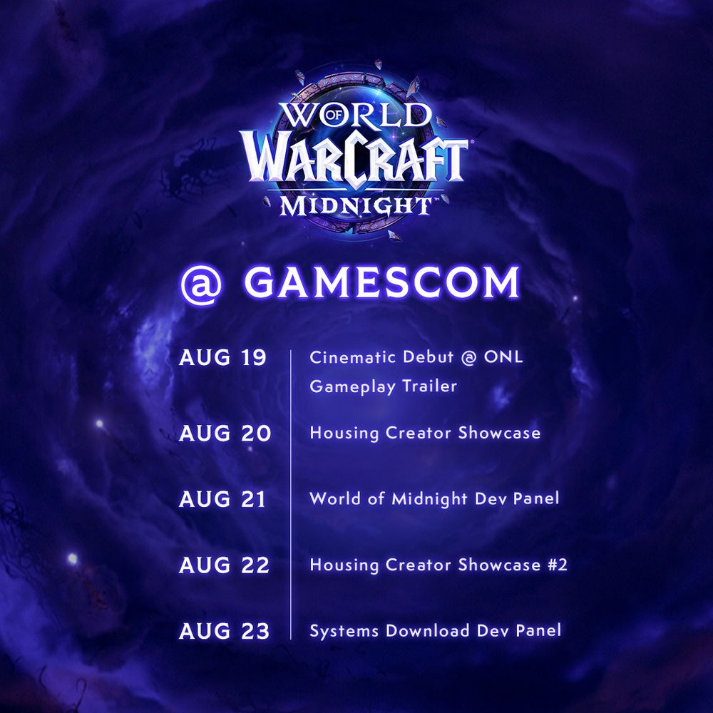 The image consists of a schedule for World of Warcraft: Midnight at gamescom. At the top of the image is the World of Warcraft Midnight logo. Below the logo reads,” @ gamescom” in glowing purple text. Underneath the subheader, the image list the following lines:
- Aug 19: Cinematic Debut @ ONL; Gameplay Trailer
- Aug 20: Housing Creator Showcase
- Aug 21: World of Midnight Dev Panel
- Aug 22: Housing Creator Showcase #2
- Aug 23: Systems Download Dev Panel
The background of the image consists of a swirled, purple cloud leading to the center. Sprinkled throughout the background are bright stars.
The image fills the reader with World of Warcraft: Midnight hype.