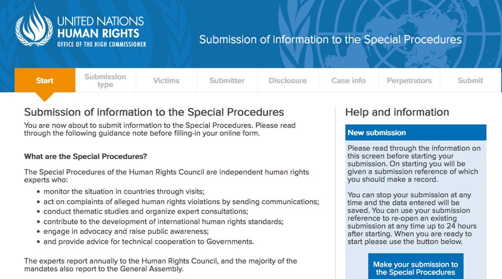 Submission of information to the Special Procedures

You are now about to submit information to the Special Procedures. Please read through the following guidance note before filling-in your online form.


What are the Special Procedures?

The Special Procedures of the Human Rights Council are independent human rights experts who:

    monitor the situation in countries through visits;
    act on complaints of alleged human rights violations by sending communications;
    conduct thematic studies and organize expert consultations;
    contribute to the development of international human rights standards;
    engage in advocacy and raise public awareness;
    and provide advice for technical cooperation to Governments.
