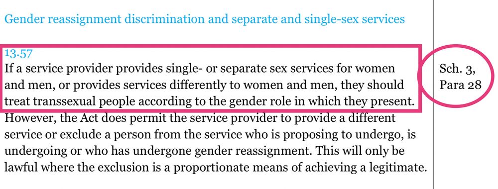13.57
If a service provider provides single- or separate sex services for women
and men, or provides services differently to women and men, they should treat transsexual people according to the gender role in which they present. However, the Act does permit the service provider to provide a different service or exclude a person from the service who is proposing to undergo, is undergoing or who has undergone gender reassignment. This will only be lawful where the exclusion is a proportionate means of achieving a legitimate.