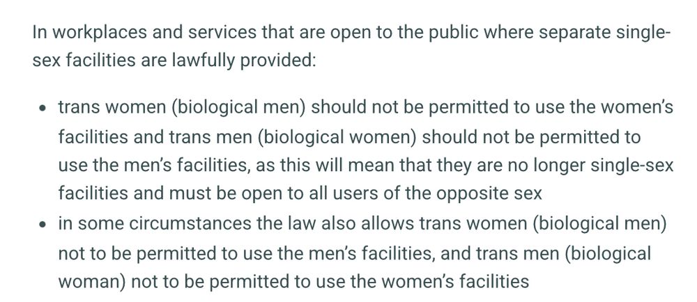 In workplaces and services that are open to the public where separate single-sex facilities are lawfully provided:
trans women (biological men) should not be permitted to use the women’s facilities and trans men (biological women) should not be permitted to use the men’s facilities, as this will mean that they are no longer single-sex facilities and must be open to all users of the opposite sex
in some circumstances the law also allows trans women (biological men) not to be permitted to use the men’s facilities, and trans men (biological woman) not to be permitted to use the women’s facilities