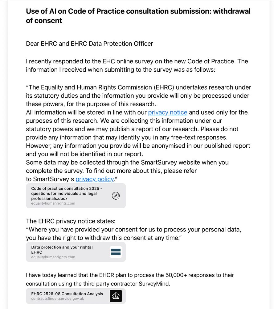 Dear EHRC and EHRC Data Protection Officer

I recently responded to the EHC online survey on the new Code of Practice. The information I received when submitting to the survey was as follows:

“The Equality and Human Rights Commission (EHRC) undertakes research under its statutory duties and the information you provide will only be processed under these powers, for the purpose of this research.
All information will be stored in line with our privacy notice and used only for the purposes of this research. We are collecting this information under our statutory powers and we may publish a report of our research. Please do not provide any information that may identify you in any free-text responses. However, any information you provide will be anonymised in our published report and you will not be identified in our report.
Some data may be collected through the SmartSurvey website when you complete the survey. To find out more about this, please refer to SmartSurvey's privacy policy.”
Code of practice consultation 2025 - questions for individuals and legal professionals.docx
equalityhumanrights.com



The EHRC privacy notice states:
“Where you have provided your consent for us to process your personal data, you have the right to withdraw this consent at any time.”
Data protection and your rights | EHRC
equalityhumanrights.com
favicon-32x32.png

I have today learned that the EHCR plan to process the 50,000+ responses to their consultation using the third party contractor SurveyMind. 