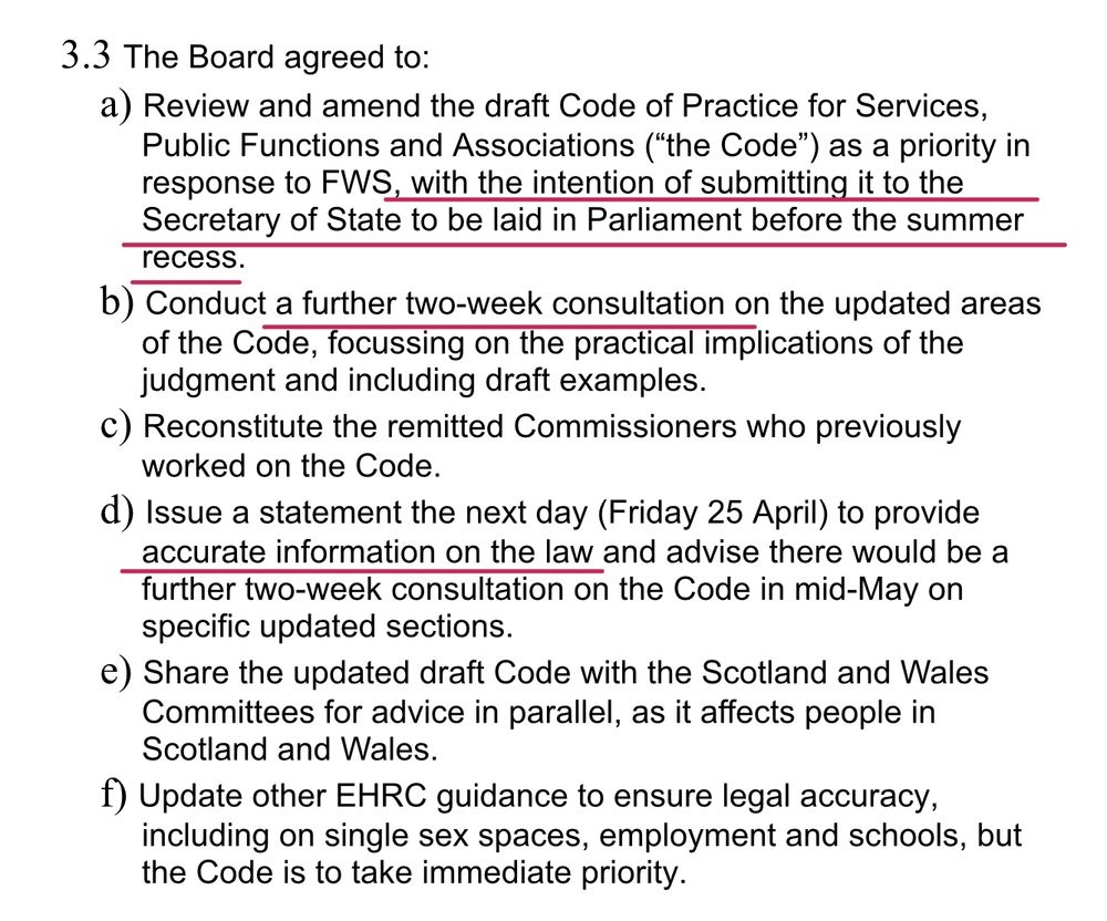 3.3 The Board agreed to:
a) Review and amend the draft Code of Practice for Services, Public Functions and Associations (“the Code”) as a priority in response to FWS, with the intention of submitting it to the Secretary of State to be laid in Parliament before the summer recess.
b) Conduct a further two-week consultation on the updated areas of the Code, focussing on the practical implications of the judgment and including draft examples.
c) Reconstitute the remitted Commissioners who previously worked on the Code.
d) Issue a statement the next day (Friday 25 April) to provide accurate information on the law and advise there would be a further two-week consultation on the Code in mid-May on specific updated sections.
e) Share the updated draft Code with the Scotland and Wales Committees for advice in parallel, as it affects people in Scotland and Wales.
f) Update other EHRC guidance to ensure legal accuracy, including on single sex spaces, employment and schools, but the Code is to take immediate priority.
