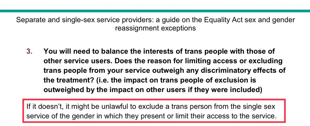 You will need to balance the interests of trans people with those of other service users. Does the reason for limiting access or excluding trans people from your service outweigh any discriminatory effects of the treatment? (i.e. the impact on trans people of exclusion is outweighed by the impact on other users if they were included)
If it doesn’t, it might be unlawful to exclude a trans person from the single sex service of the gender in which they present or limit their access to the service.
If it does, it is likely to be lawful to exclude a trans person from the single sex service of the gender in which they present or modify or limit their access to the service. You should always balance and take account of the needs of different groups.