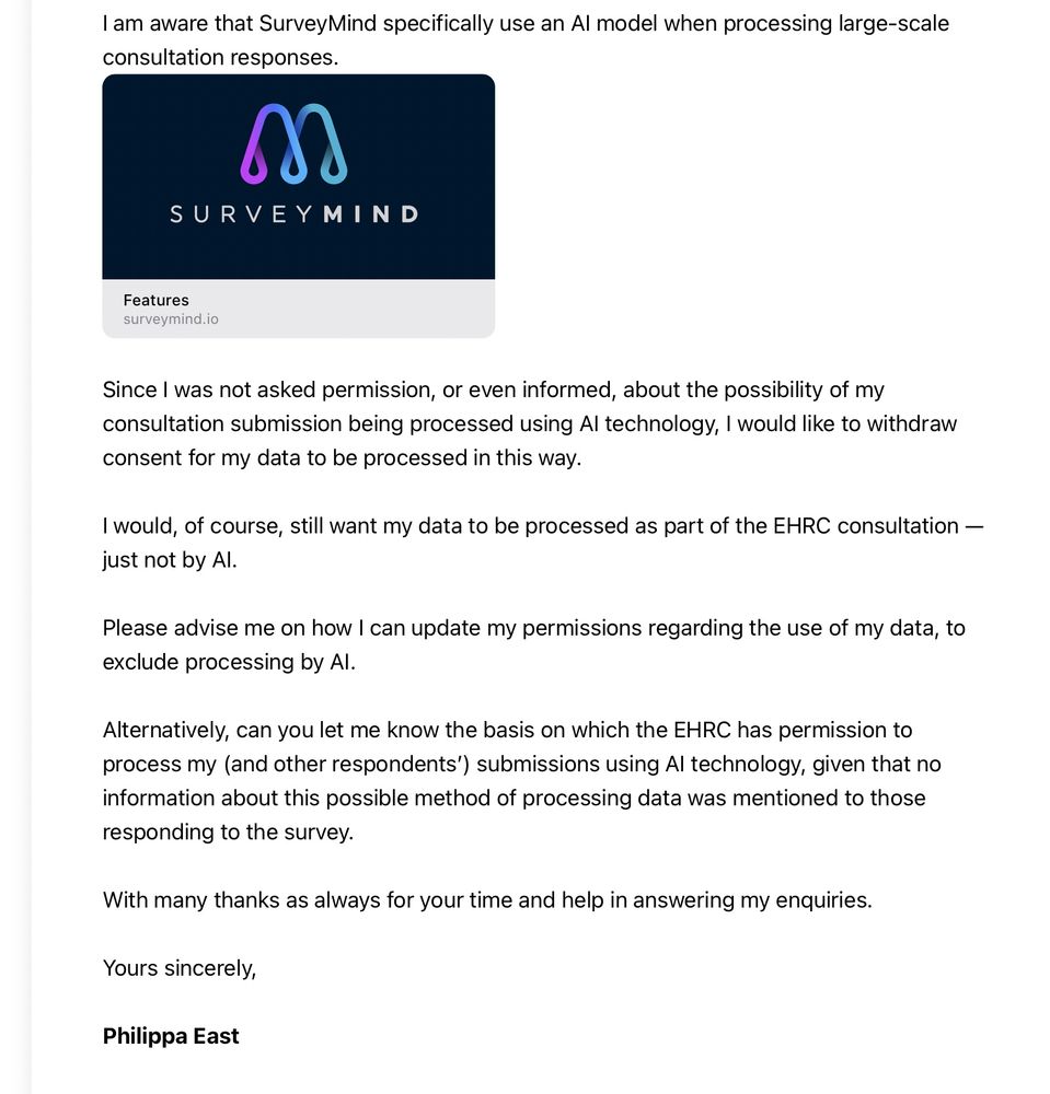 Since I was not asked permission, or even informed, about the possibility of my consultation submission being processed using AI technology, I would like to withdraw consent for my data to be processed in this way.

I would, of course, still want my data to be processed as part of the EHRC consultation — just not by AI.

Please advise me on how I can update my permissions regarding the use of my data, to exclude processing by AI. 

Alternatively, can you let me know the basis on which the EHRC has permission to process my (and other respondents’) submissions using AI technology, given that no information about this possible method of processing data was mentioned to those responding to the survey.

With many thanks as always for your time and help in answering my enquiries.

Yours sincerely,

Philippa East
