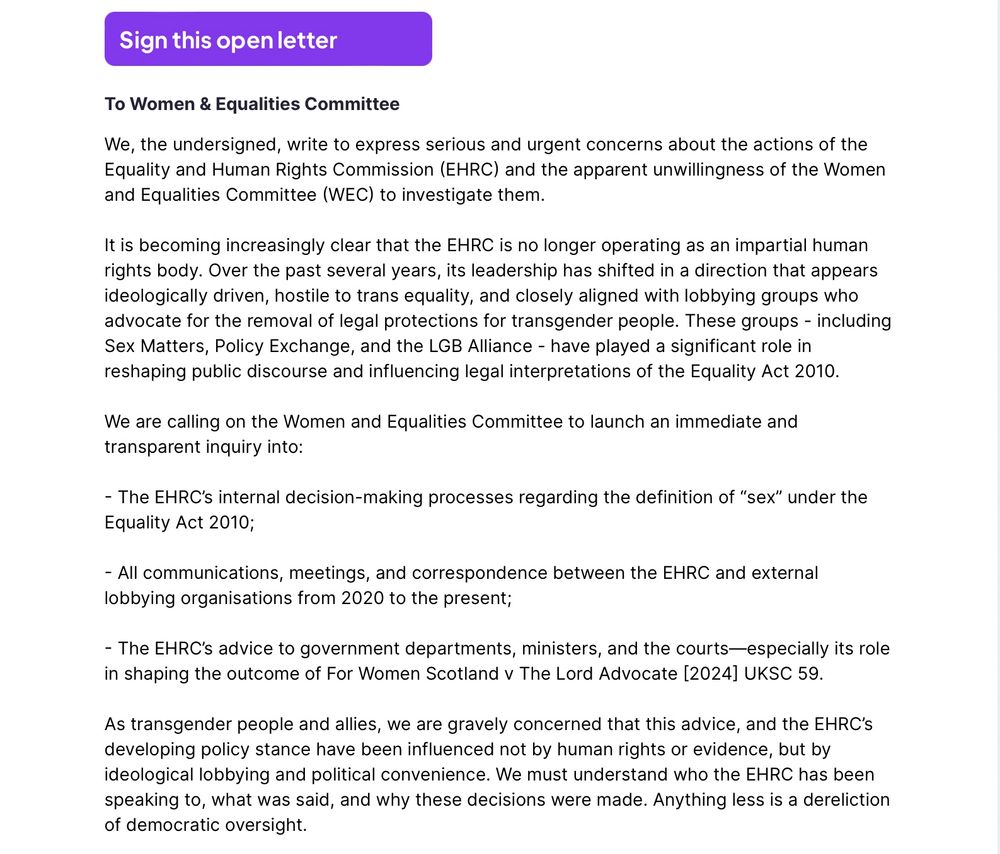 Screenshot from the above webpage.



To Women & Equalities Committee
We, the undersigned, write to express serious and urgent concerns about the actions of the Equality and Human Rights Commission (EHRC) and the apparent unwillingness of the Women and Equalities Committee (WEC) to investigate them.

It is becoming increasingly clear that the EHRC is no longer operating as an impartial human rights body. Over the past several years, its leadership has shifted in a direction that appears ideologically driven, hostile to trans equality, and closely aligned with lobbying groups who advocate for the removal of legal protections for transgender people. These groups - including Sex Matters, Policy Exchange, and the LGB Alliance - have played a significant role in reshaping public discourse and influencing legal interpretations of the Equality Act 2010.

We are calling on the Women and Equalities Committee to launch an immediate and transparent inquiry into:

- The EHRC’s internal decision-making processes regarding the definition of “sex” under the Equality Act 2010;

- All communications, meetings, and correspondence between the EHRC and external lobbying organisations from 2020 to the present;

- The EHRC’s advice to government departments, ministers, and the courts—especially its role in shaping the outcome of For Women Scotland v The Lord Advocate [2024] UKSC 59.

As transgender people and allies, we are gravely concerned that this advice, and the EHRC’s developing policy stance have been influenced not by human rights or evidence, but by ideological lobbying and political convenience. We must understand who the EHRC has been speaking to, what was said, and why these decisions were made. Anything less is a dereliction of democratic oversight.