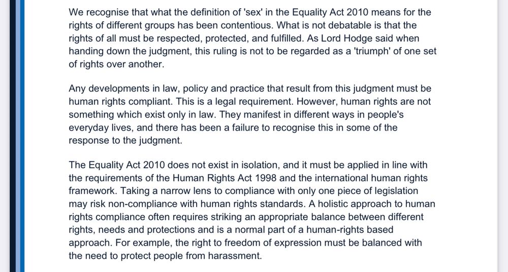 2 We recognise that what the definition of 'sex' in the Equality Act 2010 means for the rights of different groups has been contentious. What is not debatable is that the rights of all must be respected, protected, and fulfilled. As Lord Hodge said when handing down the judgment, this ruling is not to be regarded as a 'triumph' of one set of rights over another. Any developments in law, policy and practice that result from this judgment must be human rights compliant. This is a legal requirement. However, human rights are not something which exist only in law. They manifest in different ways in people's everyday lives, and there has been a failure to recognise this in some of the response to the judgment. The Equality Act 2010 does not exist in isolation, and it must be applied in line with the requirements of the Human Rights Act 1998 and the international human rights framework. Taking a narrow lens to compliance with only one piece of legislation may risk non-compliance with human rights standards. A holistic approach to human rights compliance often requires striking an appropriate balance between different rights, needs and protections and is a normal part of a human-rights based approach. For example, the right to freedom of expression must be balanced with the need to protect people from harassment.