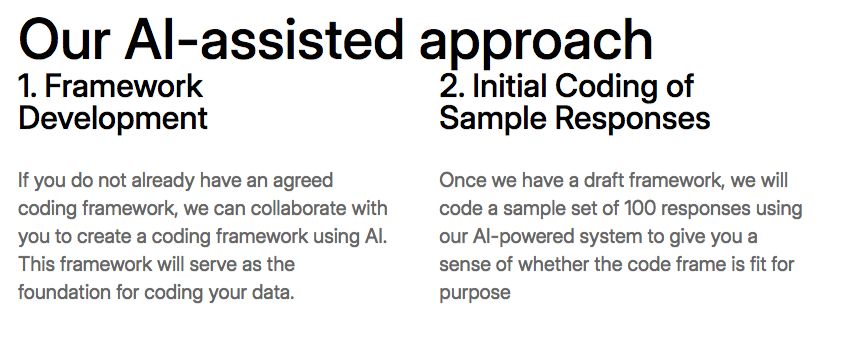 Our AI-assisted approach

1. Framework Development

If you do not already have an agreed coding framework, we can collaborate with you to create a coding framework using AI. This framework will serve as the foundation for coding your data.

2. Initial Coding of Sample Responses

Once we have a draft framework, we will code a sample set of 100 responses using our AI-powered system to give you a sense of whether the code frame is fit for purpose
