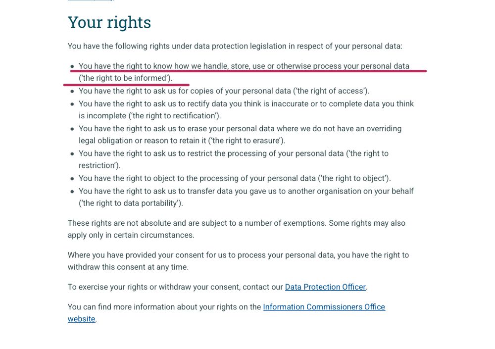 Your rights
You have the following rights under data protection legislation in respect of your personal data:

You have the right to know how we handle, store, use or otherwise process your personal data (‘the right to be informed’).
You have the right to ask us for copies of your personal data (‘the right of access’).
You have the right to ask us to rectify data you think is inaccurate or to complete data you think is incomplete (‘the right to rectification’).
You have the right to ask us to erase your personal data where we do not have an overriding legal obligation or reason to retain it (‘the right to erasure’).
You have the right to ask us to restrict the processing of your personal data (‘the right to restriction’).
You have the right to object to the processing of your personal data (‘the right to object’).
You have the right to ask us to transfer data you gave us to another organisation on your behalf (‘the right to data portability’).
These rights are not absolute and are subject to a number of exemptions. Some rights may also apply only in certain circumstances.

Where you have provided your consent for us to process your personal data, you have the right to withdraw this consent at any time.

To exercise your rights or withdraw your consent, contact our Data Protection Officer.

You can find more information about your rights on the Information Commissioners Office website.