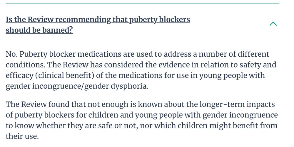 Is the Review recommending that puberty blockers should be banned?
No. Puberty blocker medications are used to address a number of different conditions. The Review has considered the evidence in relation to safety and efficacy (clinical benefit) of the medications for use in young people with gender incongruence/gender dysphoria.

The Review found that not enough is known about the longer-term impacts of puberty blockers for children and young people with gender incongruence to know whether they are safe or not, nor which children might benefit from their use.