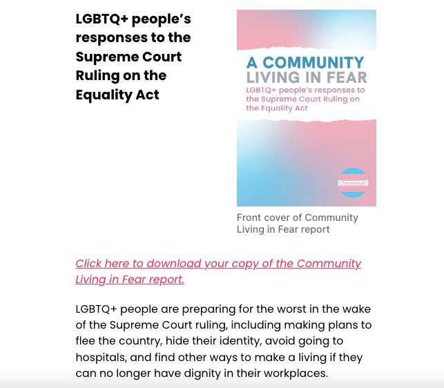 LGBTQ+ people’s responses to the Supreme Court Ruling on the Equality Act Front cover of Community Living in Fear report Front cover of Community Living in Fear report Click here to download your copy of the Community Living in Fear report. LGBTQ+ people are preparing for the worst in the wake of the Supreme Court ruling, including making plans to flee the country, hide their identity, avoid going to hospitals, and find other ways to make a living if they can no longer have dignity in their workplaces. 