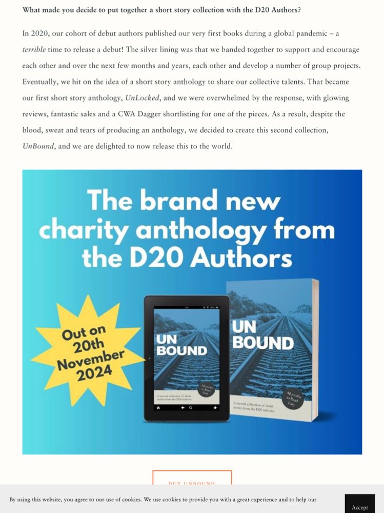 A picture on the short story collection UnBound plus a second extract from the blog: 

“What made you decide to put together a short story collection with the D20 Authors?

In 2020, our cohort of debut authors published our very first books during a global pandemic – a terrible time to release a debut! The silver lining was that we banded together to support and encourage each other and over the next few months and years, each other and develop a number of group projects. Eventually, we hit on the idea of a short story anthology to share our collective talents. That became our first short story anthology, UnLocked, and we were overwhelmed by the response, with glowing reviews, fantastic sales and a CWA Dagger shortlisting for one of the pieces. As a result, despite the blood, sweat and tears of producing an anthology, we decided to create this second collection, UnBound, and we are delighted to now release this to the world.”