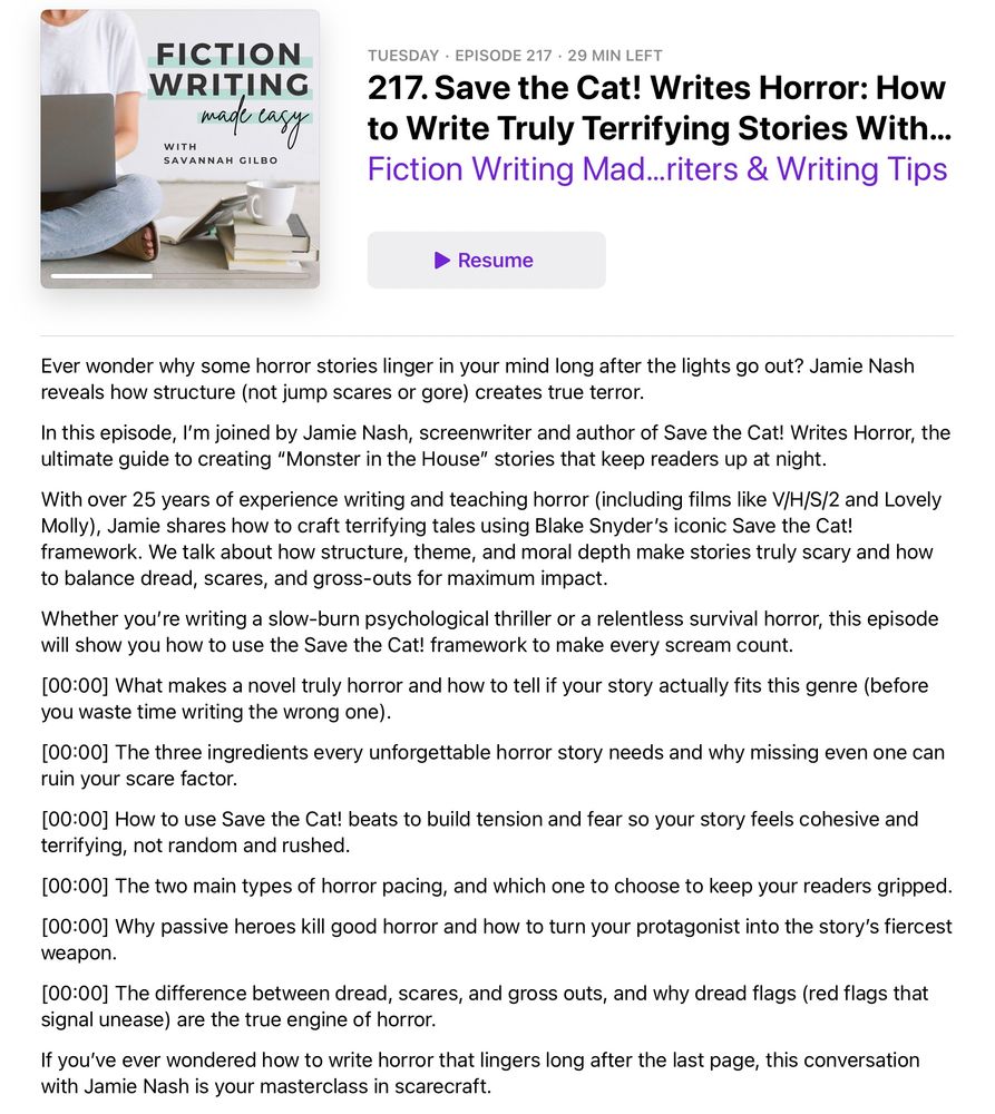 Ever wonder why some horror stories linger in your mind long after the lights go out? Jamie Nash reveals how structure (not jump scares or gore) creates true terror.
In this episode, I’m joined by Jamie Nash, screenwriter and author of Save the Cat! Writes Horror, the ultimate guide to creating “Monster in the House” stories that keep readers up at night.
With over 25 years of experience writing and teaching horror (including films like V/H/S/2 and Lovely Molly), Jamie shares how to craft terrifying tales using Blake Snyder’s iconic Save the Cat! framework. We talk about how structure, theme, and moral depth make stories truly scary and how to balance dread, scares, and gross-outs for maximum impact.
Whether you’re writing a slow-burn psychological thriller or a relentless survival horror, this episode will show you how to use the Save the Cat! framework to make every scream count.
[00:00] What makes a novel truly horror and how to tell if your story actually fits this genre (before you waste time writing the wrong one).
[00:00] The three ingredients every unforgettable horror story needs and why missing even one can ruin your scare factor.
[00:00] How to use Save the Cat! beats to build tension and fear so your story feels cohesive and terrifying, not random and rushed.
[00:00] The two main types of horror pacing, and which one to choose to keep your readers gripped. 
[00:00] Why passive heroes kill good horror and how to turn your protagonist into the story’s fiercest weapon.
[00:00] The difference between dread, scares, and gross outs, and why dread flags (red flags that signal unease) are the true engine of horror.
If you’ve ever wondered how to write horror that lingers long after the last page, this conversation with Jamie Nash is your masterclass in scarecraft.