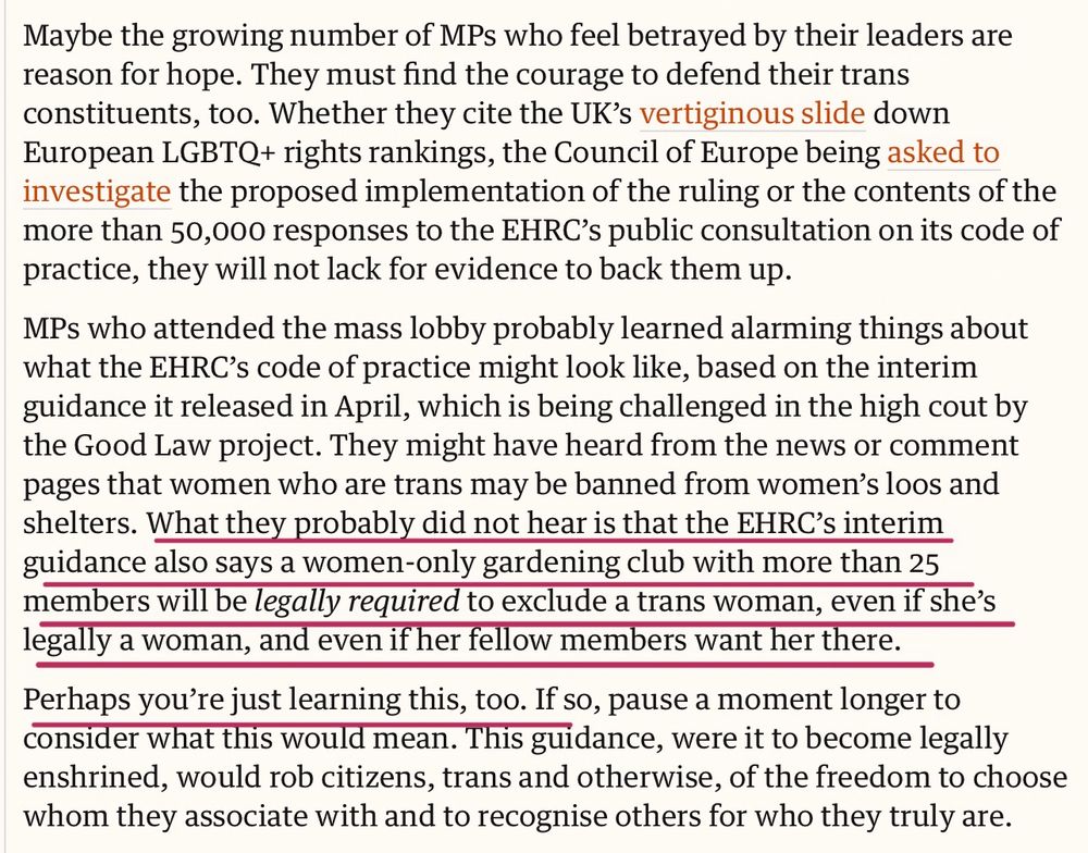 Maybe the growing number of MPs who feel betrayed by their leaders are reason for hope. They must find the courage to defend their trans constituents, too. Whether they cite the UK’s vertiginous slide down European LGBTQ+ rights rankings, the Council of Europe being asked to investigate the proposed implementation of the ruling or the contents of the more than 50,000 responses to the EHRC’s public consultation on its code of practice, they will not lack for evidence to back them up.

MPs who attended the mass lobby probably learned alarming things about what the EHRC’s code of practice might look like, based on the interim guidance it released in April, which is being challenged in the high cout by the Good Law project. They might have heard from the news or comment pages that women who are trans may be banned from women’s loos and shelters. What they probably did not hear is that the EHRC’s interim guidance also says a women-only gardening club with more than 25 members will be legally required to exclude a trans woman, even if she’s legally a woman, and even if her fellow members want her there.

Perhaps you’re just learning this, too. If so, pause a moment longer to consider what this would mean. This guidance, were it to become legally enshrined, would rob citizens, trans and otherwise, of the freedom to choose whom they associate with and to recognise others for who they truly are.