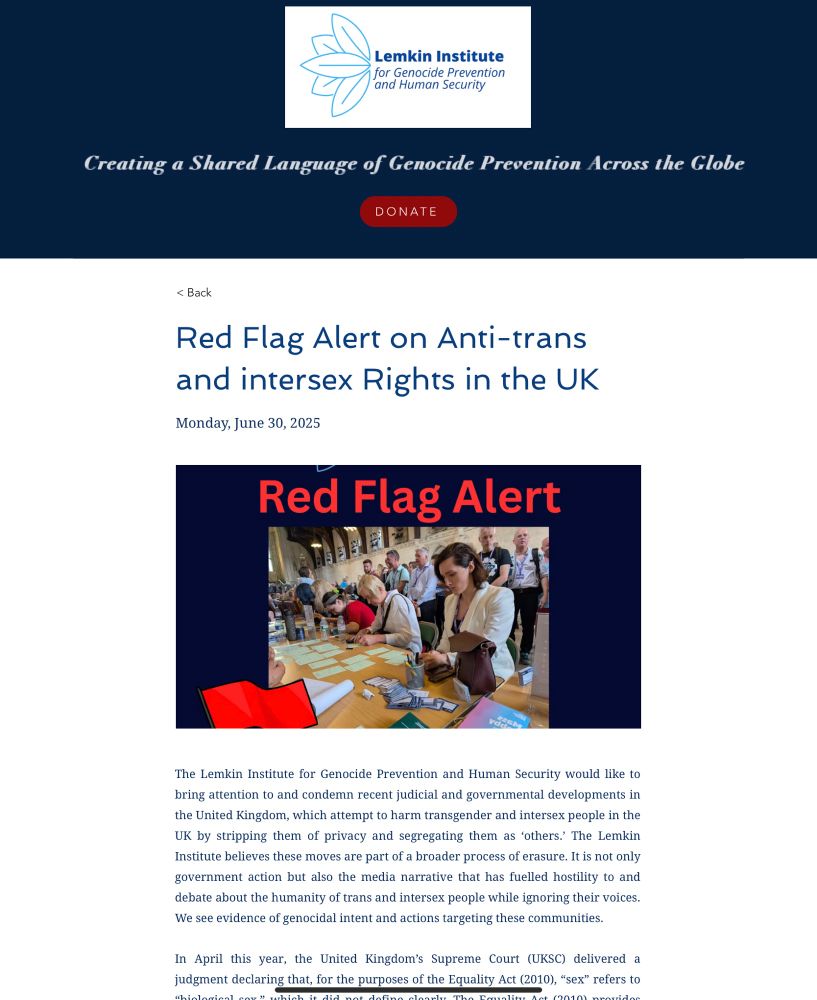 The Lemkin Institute for Genocide Prevention and Human Security would like to bring attention to and condemn recent judicial and governmental developments in the United Kingdom, which attempt to harm transgender and intersex people in the UK by stripping them of privacy and segregating them as ‘others.’ The Lemkin Institute believes these moves are part of a broader process of erasure. It is not only government action but also the media narrative that has fuelled hostility to and debate about the humanity of trans and intersex people while ignoring their voices. We see evidence of genocidal intent and actions targeting these communities.

In April this year, the United Kingdom’s Supreme Court (UKSC) delivered a judgment declaring that, for the purposes of the Equality Act (2010), “sex” refers to “biological sex,” which it did not define clearly. The Equality Act (2010) provides protection against discrimination on a variety of grounds in public spaces. This ruling at the UK’s highest court means that individuals are now protected from discrimination on the basis of their assigned at birth sex, regardless of how that corresponds to their gender identity, lived gender, or sex characteristics. The decision is the result of a court challenge brought by the gender critical group For Women Scotland, which is financially backed by author J.K. Rowling and characterises itself as “feminist.”