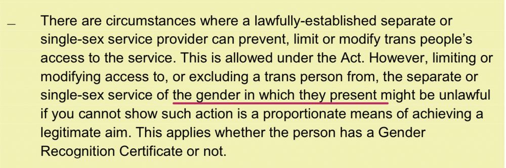 There are circumstances where a lawfully-established separate or single-sex service provider can prevent, limit or modify trans people’s access to the service. This is allowed under the Act. However, limiting or modifying access to, or excluding a trans person from, the separate or single-sex service of the gender in which they present might be unlawful if you cannot show such action is a proportionate means of achieving a legitimate aim. This applies whether the person has a Gender Recognition Certificate or not.