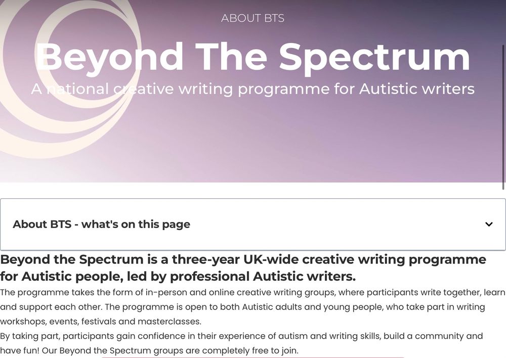 Beyond the Spectrum is a three-year UK-wide creative writing programme for Autistic people, led by professional Autistic writers.
The programme takes the form of in-person and online creative writing groups, where participants write together, learn and support each other. The programme is open to both Autistic adults and young people, who take part in writing workshops, events, festivals and masterclasses.
By taking part, participants gain confidence in their experience of autism and writing skills, build a community and have fun! Our Beyond the Spectrum groups are completely free to join.