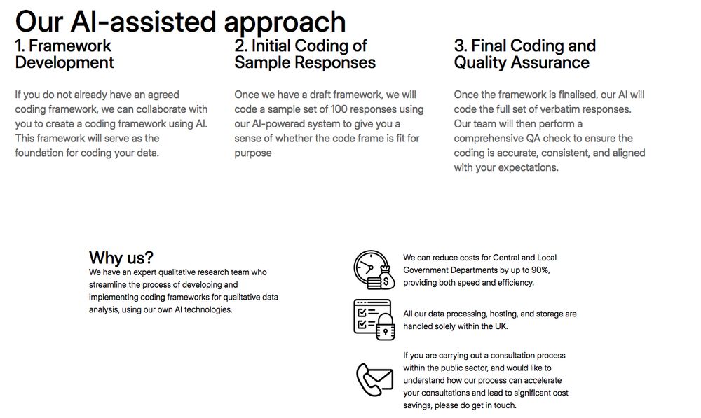 Screnshote from link abouve, that reads: 


Our AI-assisted approach

1. Framework Development

If you do not already have an agreed coding framework, we can collaborate with you to create a coding framework using AI. This framework will serve as the foundation for coding your data.

2. Initial Coding of Sample Responses

Once we have a draft framework, we will code a sample set of 100 responses using our AI-powered system to give you a sense of whether the code frame is fit for purpose

3. Final Coding and Quality Assurance

Once the framework is finalised, our AI will code the full set of verbatim responses. Our team will then perform a comprehensive QA check to ensure the coding is accurate, consistent, and aligned with your expectations.
Why us?

We have an expert qualitative research team who streamline the process of developing and implementing coding frameworks for qualitative data analysis, using our own AI technologies.

    We can reduce costs for Central and Local Government Departments by up to 90%, providing both speed and efficiency.

    All our data processing, hosting, and storage are handled solely within the UK.

    If you are carrying out a consultation process within the public sector, and would like to understand how our process can accelerate your consultations and lead to significant cost savings, please do get in touch.

