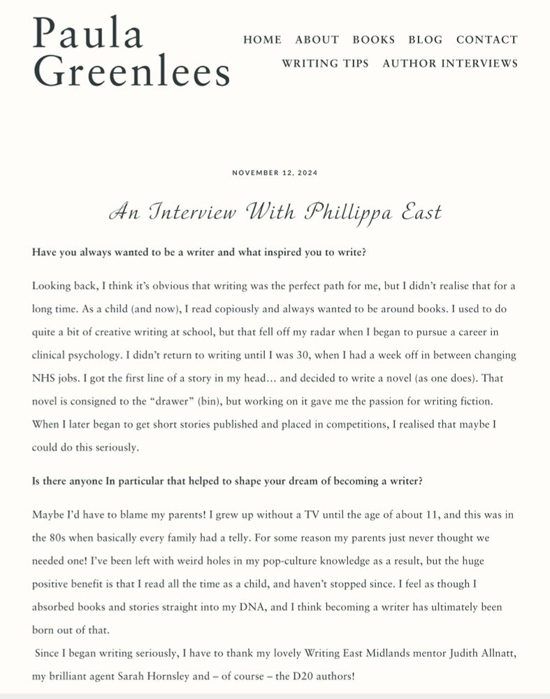 an extract from the blog:

“An Interview With Phillippa East

Have you always wanted to be a writer and what inspired you to write?

Looking back, I think it’s obvious that writing was the perfect path for me, but I didn’t realise that for a long time. As a child (and now), I read copiously and always wanted to be around books. I used to do quite a bit of creative writing at school, but that fell off my radar when I began to pursue a career in clinical psychology. I didn’t return to writing until I was 30, when I had a week off in between changing NHS jobs. I got the first line of a story in my head… and decided to write a novel (as one does). That novel is consigned to the “drawer” (bin), but working on it gave me the passion for writing fiction. When I later began to get short stories published and placed in competitions, I realised that maybe I could do this seriously. 

Is there anyone In particular that helped to shape your dream of becoming a writer?

Maybe I’d have to blame my parents! I grew up without a TV until the age of about 11, and this was in the 80s when basically every family had a telly. For some reason my parents just never thought we needed one! I’ve been left with weird holes in my pop-culture knowledge as a result, but the huge positive benefit is that I read all the time as a child, and haven’t stopped since. I feel as though I absorbed books and stories straight into my DNA, and I think becoming a writer has ultimately been born out of that.
 Since I began writing seriously, I have to thank my lovely Writing East Midlands mentor Judith Allnatt, my brilliant agent Sarah Hornsley and – of course – the D20 authors!”
